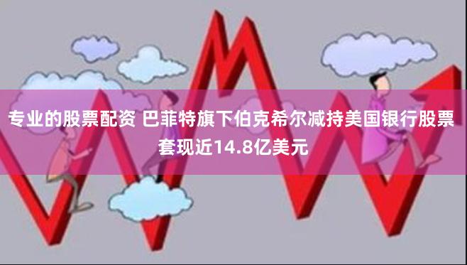 专业的股票配资 巴菲特旗下伯克希尔减持美国银行股票 套现近14.8亿美元