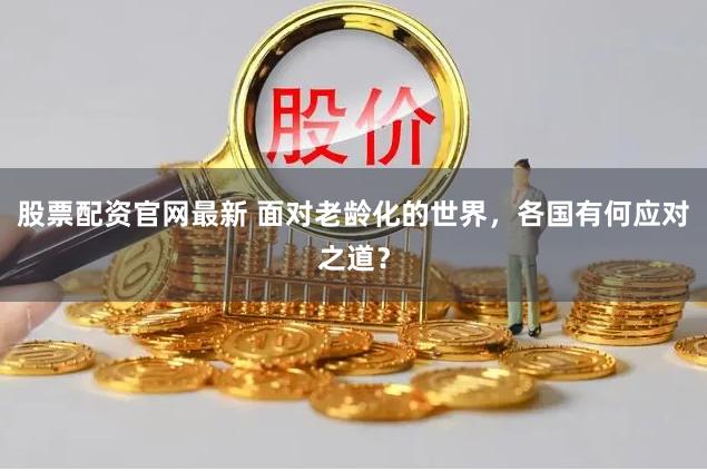 股票配资官网最新 面对老龄化的世界，各国有何应对之道？