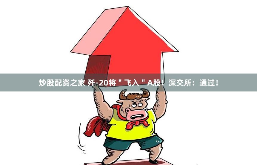 炒股配资之家 歼-20将＂飞入＂A股！深交所：通过！