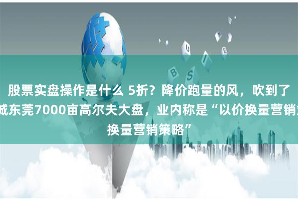 股票实盘操作是什么 5折？降价跑量的风，吹到了李嘉诚东莞7000亩高尔夫大盘，业内称是“以价换量营销策略”