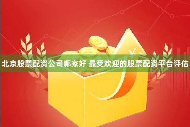 北京股票配资公司哪家好 最受欢迎的股票配资平台评估