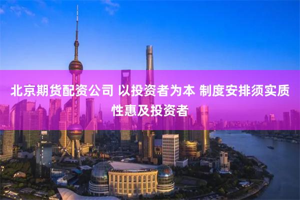 北京期货配资公司 以投资者为本 制度安排须实质性惠及投资者