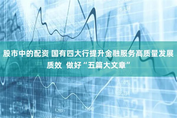 股市中的配资 国有四大行提升金融服务高质量发展质效  做好“五篇大文章”