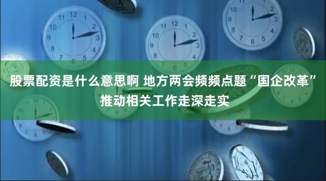 股票配资是什么意思啊 地方两会频频点题“国企改革” 推动相关工作走深走实