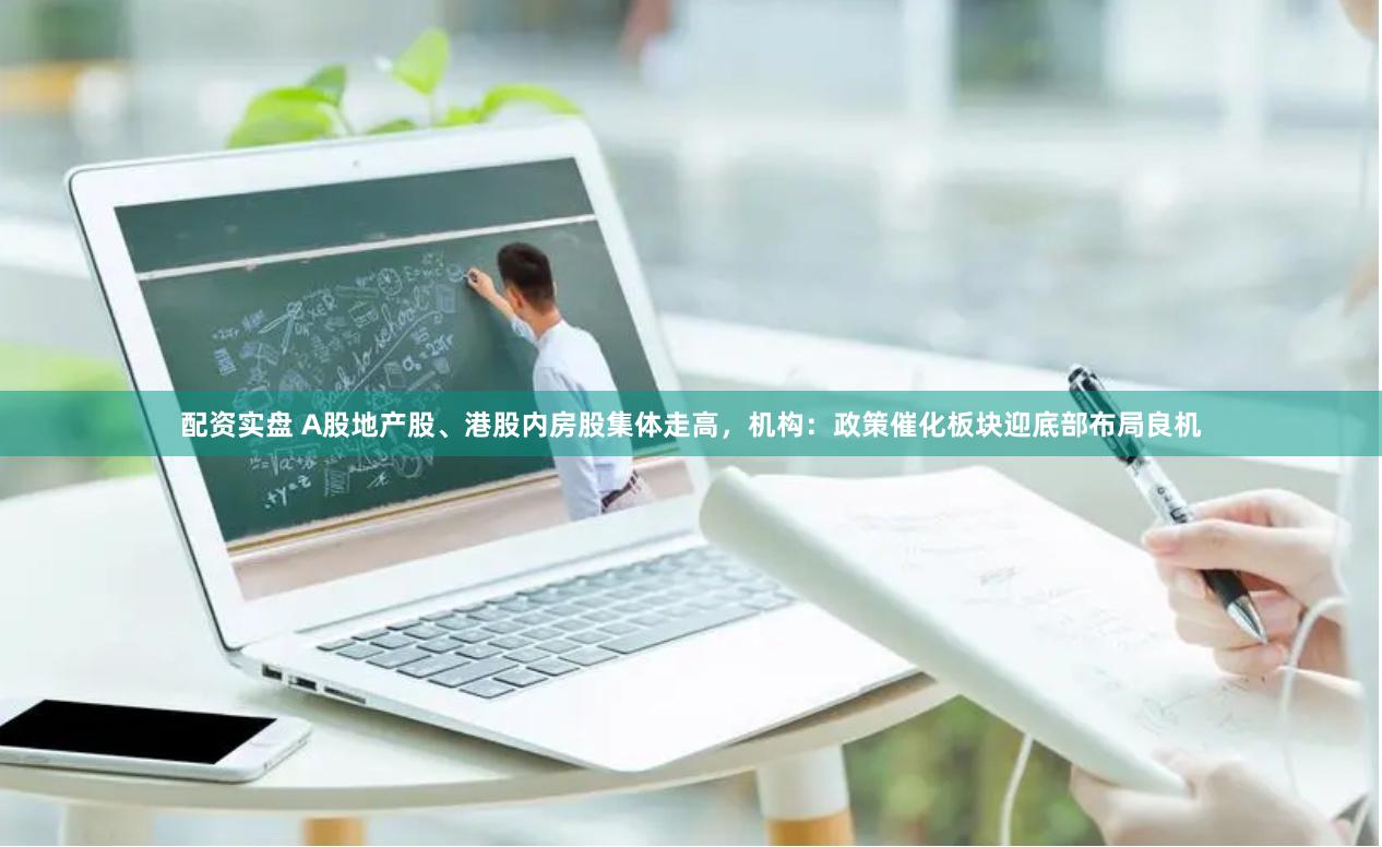 配资实盘 A股地产股、港股内房股集体走高，机构：政策催化板块迎底部布局良机