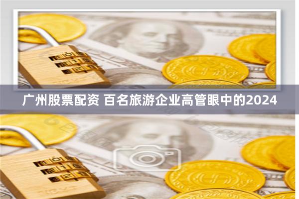 广州股票配资 百名旅游企业高管眼中的2024