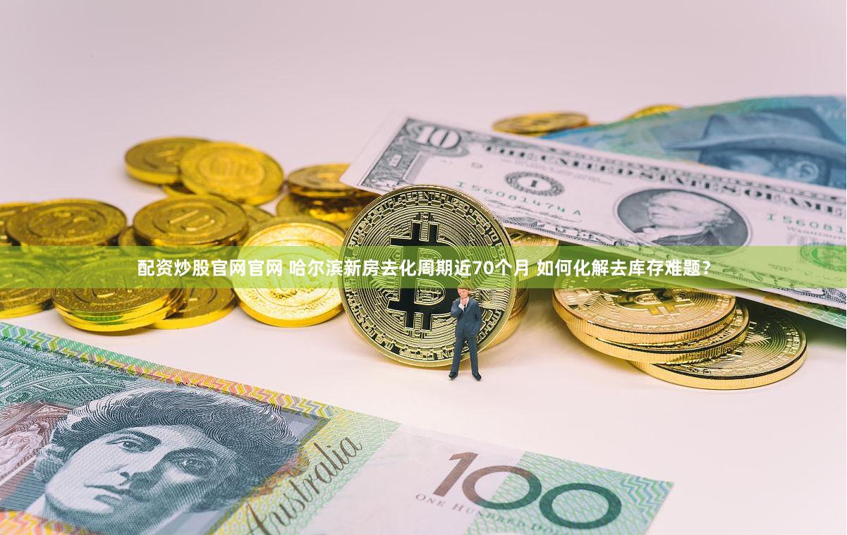 配资炒股官网官网 哈尔滨新房去化周期近70个月 如何化解去库存难题？