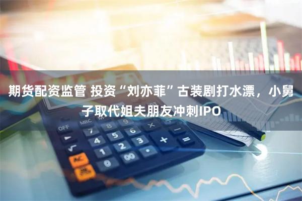 期货配资监管 投资“刘亦菲”古装剧打水漂，小舅子取代姐夫朋友冲刺IPO
