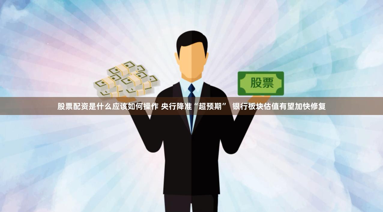 股票配资是什么应该如何操作 央行降准“超预期”  银行板块估值有望加快修复