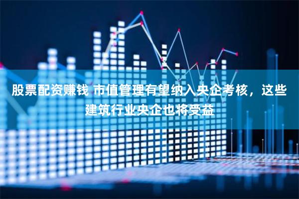 股票配资赚钱 市值管理有望纳入央企考核，这些建筑行业央企也将受益