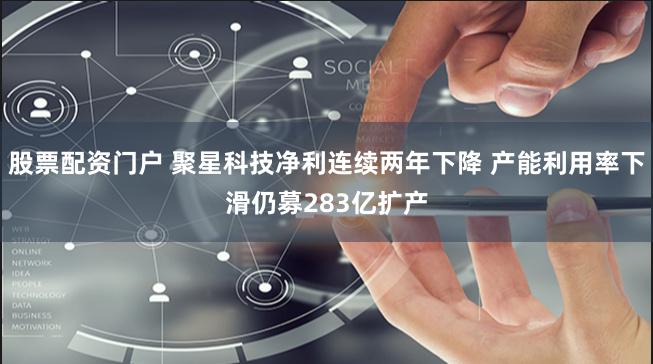 股票配资门户 聚星科技净利连续两年下降 产能利用率下滑仍募283亿扩产