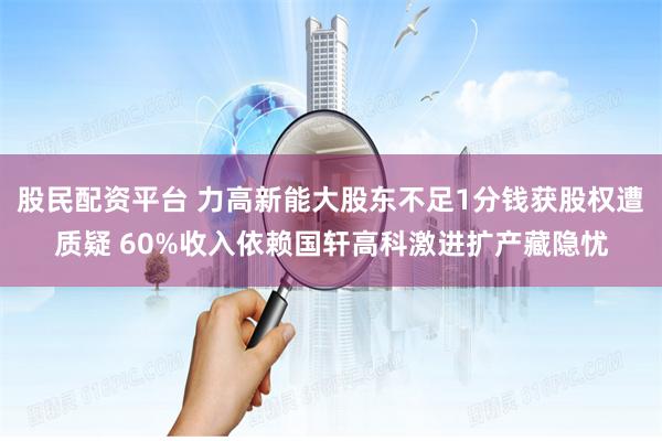 股民配资平台 力高新能大股东不足1分钱获股权遭质疑 60%收入依赖国轩高科激进扩产藏隐忧