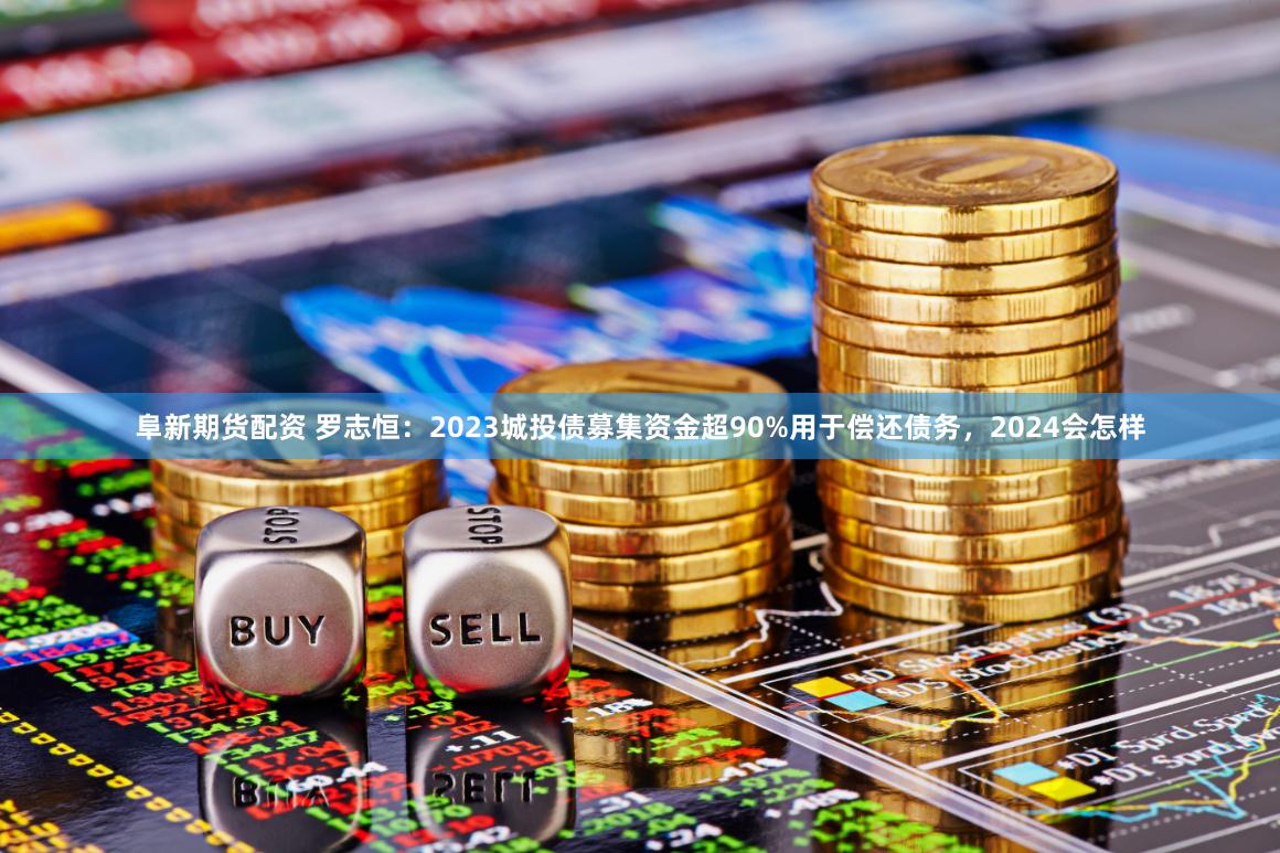 阜新期货配资 罗志恒：2023城投债募集资金超90%用于偿还债务，2024会怎样