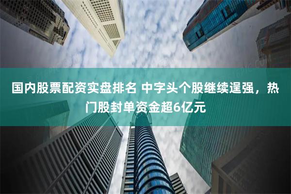 国内股票配资实盘排名 中字头个股继续逞强，热门股封单资金超6亿元