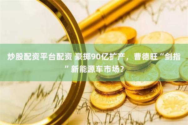 炒股配资平台配资 豪掷90亿扩产，曹德旺“剑指”新能源车市场？