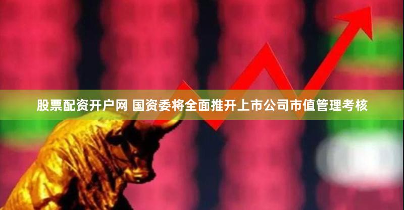 股票配资开户网 国资委将全面推开上市公司市值管理考核