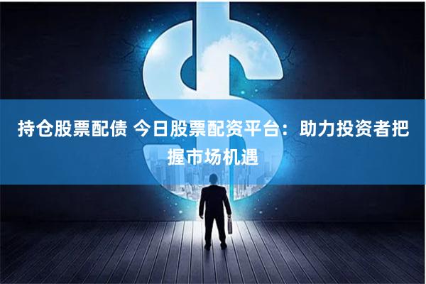 持仓股票配债 今日股票配资平台：助力投资者把握市场机遇