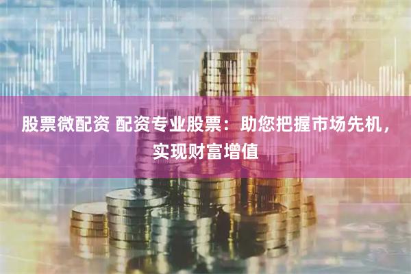 股票微配资 配资专业股票：助您把握市场先机，实现财富增值
