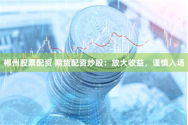 郴州股票配资 期货配资炒股：放大收益，谨慎入场
