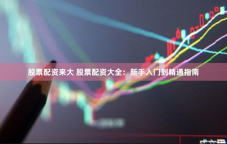 股票配资来大 股票配资大全：新手入门到精通指南