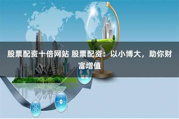 股票配资十倍网站 股票配资：以小博大，助你财富增值