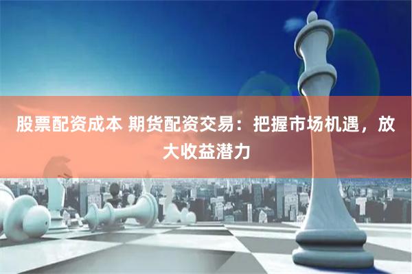 股票配资成本 期货配资交易：把握市场机遇，放大收益潜力