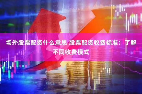 场外股票配资什么意思 股票配资收费标准：了解不同收费模式