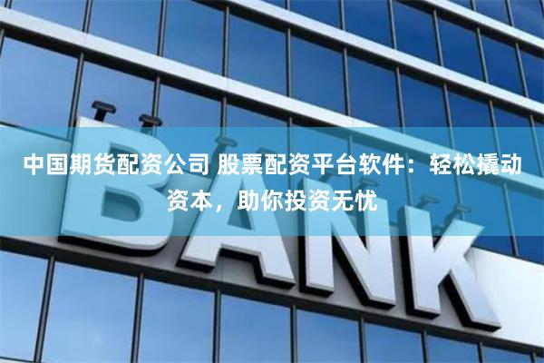 中国期货配资公司 股票配资平台软件：轻松撬动资本，助你投资无忧