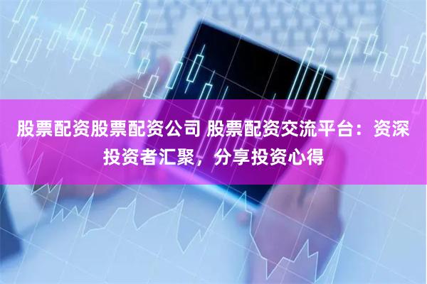 股票配资股票配资公司 股票配资交流平台：资深投资者汇聚，分享投资心得