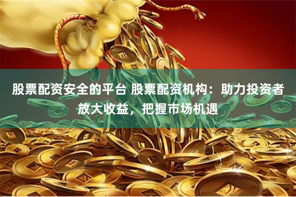 股票配资安全的平台 股票配资机构：助力投资者放大收益，把握市场机遇