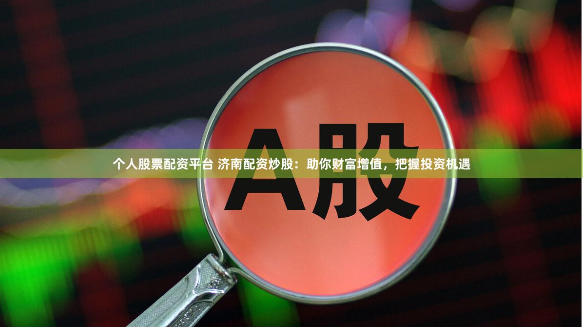 个人股票配资平台 济南配资炒股：助你财富增值，把握投资机遇