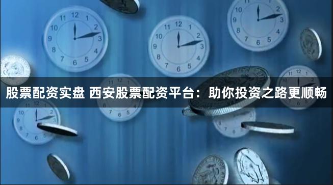 股票配资实盘 西安股票配资平台：助你投资之路更顺畅