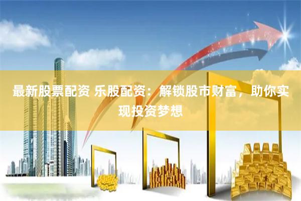 最新股票配资 乐股配资：解锁股市财富，助你实现投资梦想