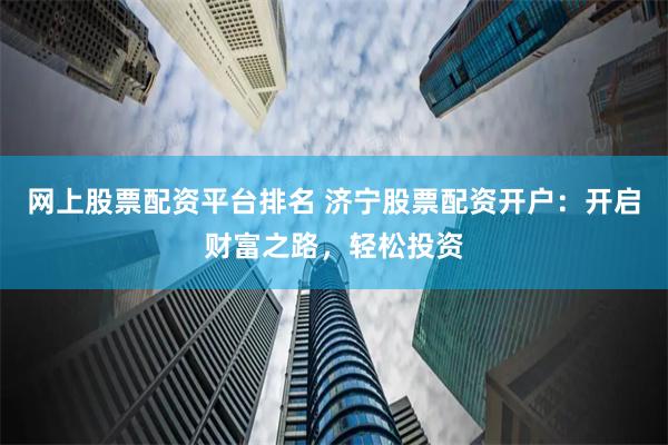 网上股票配资平台排名 济宁股票配资开户：开启财富之路，轻松投资
