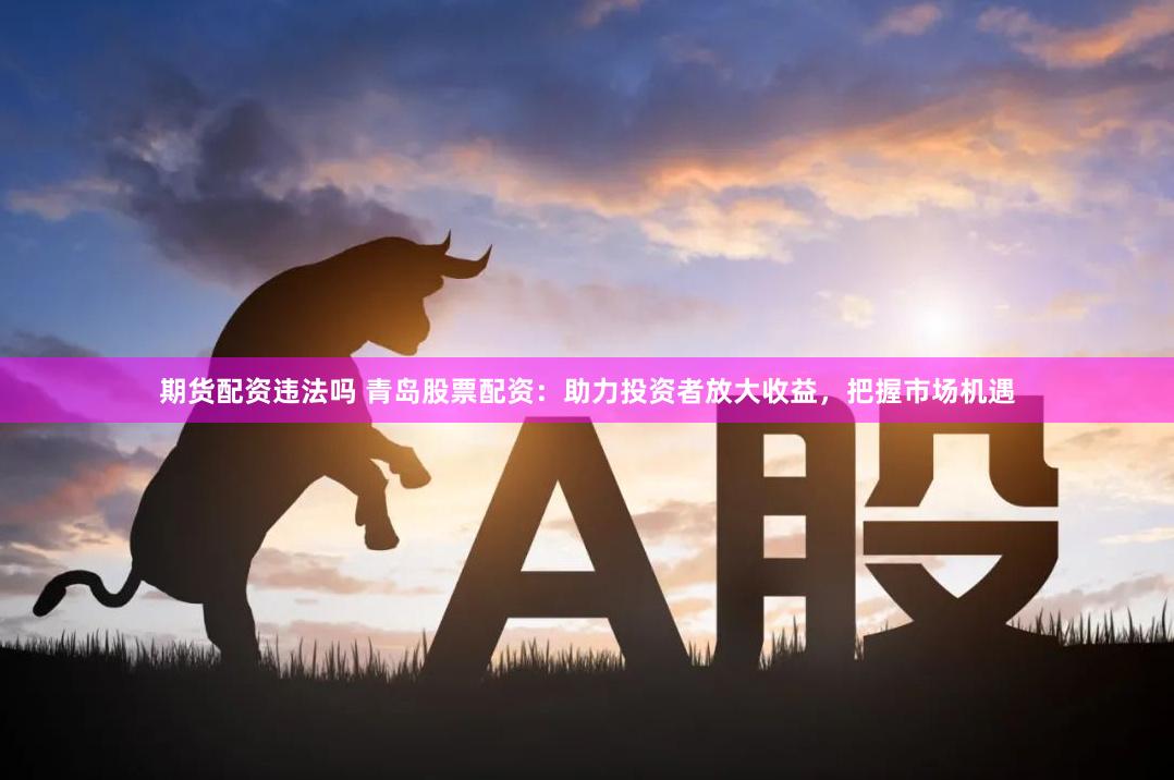 期货配资违法吗 青岛股票配资：助力投资者放大收益，把握市场机遇