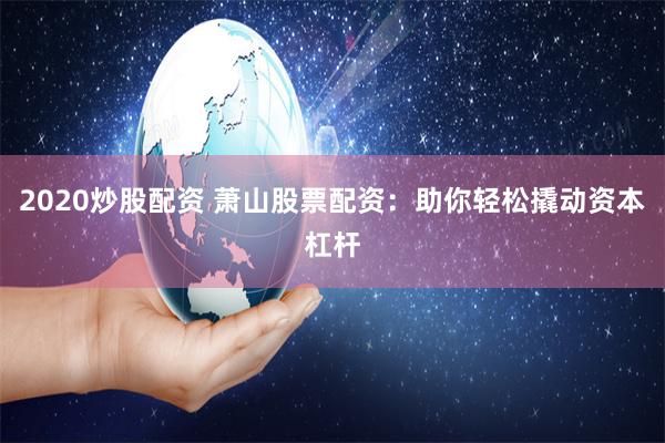 2020炒股配资 萧山股票配资：助你轻松撬动资本杠杆