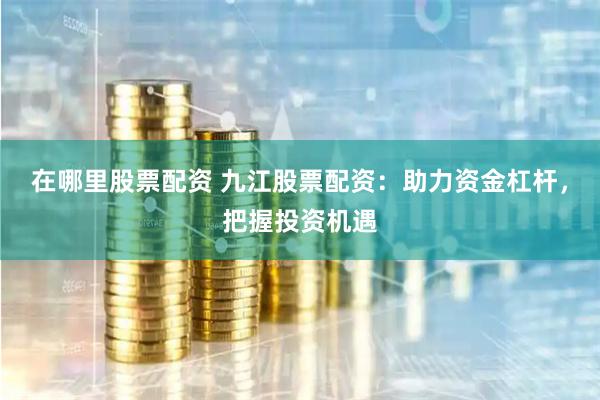 在哪里股票配资 九江股票配资：助力资金杠杆，把握投资机遇