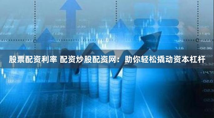 股票配资利率 配资炒股配资网：助你轻松撬动资本杠杆