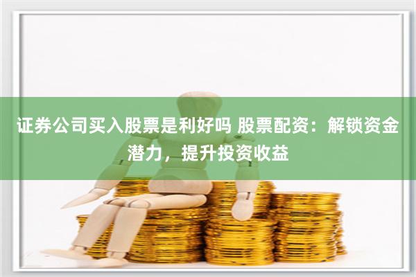 证券公司买入股票是利好吗 股票配资：解锁资金潜力，提升投资收益