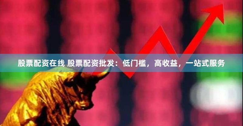 股票配资在线 股票配资批发：低门槛，高收益，一站式服务