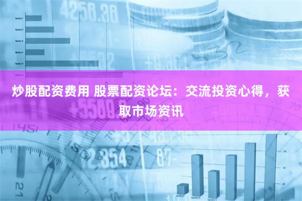 炒股配资费用 股票配资论坛：交流投资心得，获取市场资讯