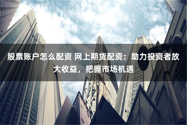 股票账户怎么配资 网上期货配资：助力投资者放大收益，把握市场机遇