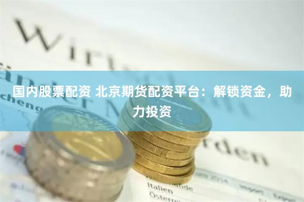 国内股票配资 北京期货配资平台：解锁资金，助力投资
