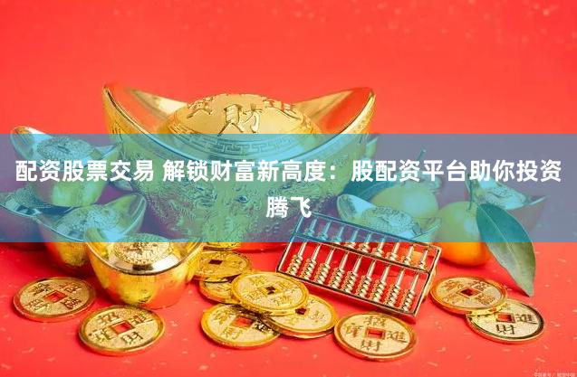 配资股票交易 解锁财富新高度：股配资平台助你投资腾飞