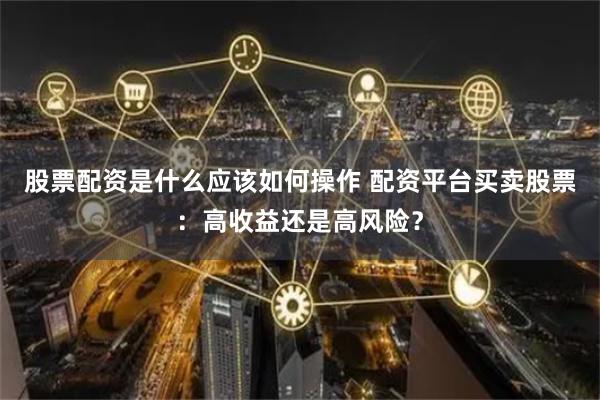 股票配资是什么应该如何操作 配资平台买卖股票：高收益还是高风险？