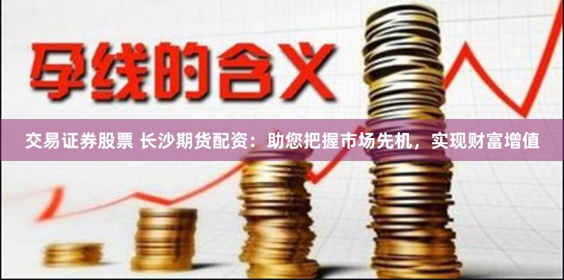 交易证券股票 长沙期货配资：助您把握市场先机，实现财富增值
