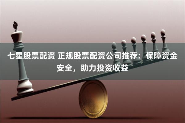 七星股票配资 正规股票配资公司推荐：保障资金安全，助力投资收益