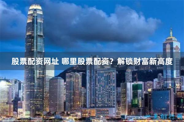 股票配资网址 哪里股票配资？解锁财富新高度