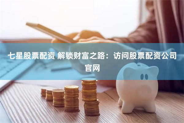 七星股票配资 解锁财富之路：访问股票配资公司官网