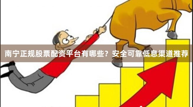 南宁正规股票配资平台有哪些？安全可靠低息渠道推荐